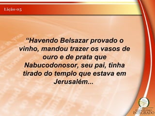 “Havendo Belsazar provado o
vinho, mandou trazer os vasos de
ouro e de prata que
Nabucodonosor, seu pai, tinha
tirado do templo que estava em
Jerusalém...
 
