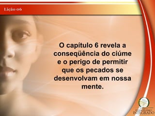 O capítulo 6 revela a
conseqüência do ciúme
e o perigo de permitir
que os pecados se
desenvolvam em nossa
mente.
 