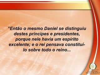 “Então o mesmo Daniel se distinguiu
destes príncipes e presidentes,
porque nele havia um espírito
excelente; e o rei pensava constituí-
lo sobre todo o reino...
 