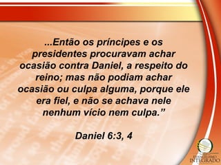 ...Então os príncipes e os
presidentes procuravam achar
ocasião contra Daniel, a respeito do
reino; mas não podiam achar
ocasião ou culpa alguma, porque ele
era fiel, e não se achava nele
nenhum vício nem culpa.”
Daniel 6:3, 4
 