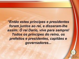 “Então estes príncipes e presidentes
foram juntos ao rei, e disseram-lhe
assim: Ó rei Dario, vive para sempre!
Todos os príncipes do reino, os
prefeitos e presidentes, capitães e
governadores...
 
