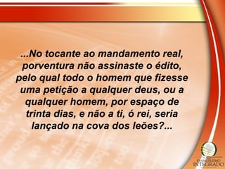 ...No tocante ao mandamento real,
porventura não assinaste o édito,
pelo qual todo o homem que fizesse
uma petição a qualquer deus, ou a
qualquer homem, por espaço de
trinta dias, e não a ti, ó rei, seria
lançado na cova dos leões?...
 