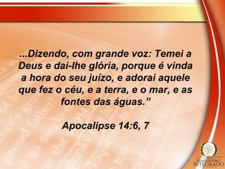 ...Dizendo, com grande voz: Temei a
Deus e dai-lhe glória, porque é vinda
a hora do seu juízo, e adorai aquele
que fez o céu, e a terra, e o mar, e as
fontes das águas.”
Apocalipse 14:6, 7
 