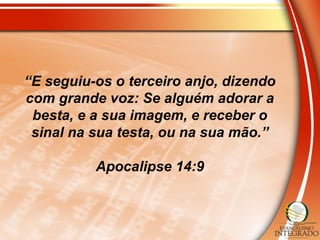 “E seguiu-os o terceiro anjo, dizendo
com grande voz: Se alguém adorar a
besta, e a sua imagem, e receber o
sinal na sua testa, ou na sua mão.”
Apocalipse 14:9
 