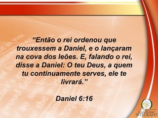 “Então o rei ordenou que
trouxessem a Daniel, e o lançaram
na cova dos leões. E, falando o rei,
disse a Daniel: O teu Deus, a quem
tu continuamente serves, ele te
livrará.”
Daniel 6:16
 