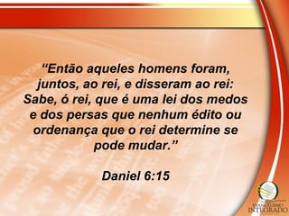 “Então aqueles homens foram,
juntos, ao rei, e disseram ao rei:
Sabe, ó rei, que é uma lei dos medos
e dos persas que nenhum édito ou
ordenança que o rei determine se
pode mudar.”
Daniel 6:15
 