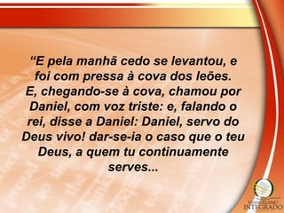 “E pela manhã cedo se levantou, e
foi com pressa à cova dos leões.
E, chegando-se à cova, chamou por
Daniel, com voz triste: e, falando o
rei, disse a Daniel: Daniel, servo do
Deus vivo! dar-se-ia o caso que o teu
Deus, a quem tu continuamente
serves...
 