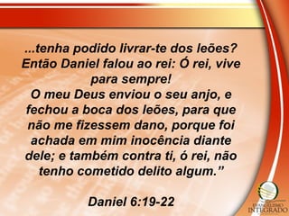 ...tenha podido livrar-te dos leões?
Então Daniel falou ao rei: Ó rei, vive
para sempre!
O meu Deus enviou o seu anjo, e
fechou a boca dos leões, para que
não me fizessem dano, porque foi
achada em mim inocência diante
dele; e também contra ti, ó rei, não
tenho cometido delito algum.”
Daniel 6:19-22
 