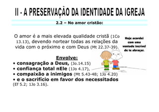 2.2 – No amor cristão:


O amor é a mais elevada qualidade cristã (1Co
 13.13), devendo nortear todas as relações da
vida com o próximo e com Deus (Mt 22.37-39).

                    Envolve:
•   consagração a Deus, (Jo.14.15)
•   confiança total nEle (1Jo 4.17),
•   compaixão a inimigos (Mt 5.43-48; 1Jo 4.20)
•   e o sacrifício em favor dos necessitados
(Ef 5.2; 1Jo 3.16).
 