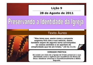 Lição 9
         28 de Agosto de 2011




                  Texto Áureo
   “Mas temo que, assim como a serpente
   enganou Eva com a sua astúcia, assim
também sejam de alguma sorte corrompidos
     os vossos sentidos e se apartem da
simplicidade que há em Cristo.” (II Co 11:3)

                 VERDADE PRÁTICA
 Só existe um meio de a Igreja de Cristo preservar a sua
  identidade como a agência por excelência do Reino de
 Deus: obedecer amorosa e incondicionalmente a Bíblia
                       Sagrada.
 