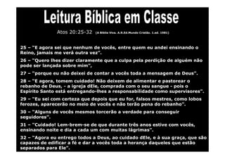 Atos 20:25-32   (A Bíblia Viva. A.R.Ed.Mundo Cristão. 1.ed. 1981)




25 – “E agora sei que nenhum de vocês, entre quem eu andei ensinando o
Reino, jamais me verá outra vez”.
26 – “Quero lhes dizer claramente que a culpa pela perdição de alguém não
pode ser lançada sobre mim”,
27 – “porque eu não deixei de contar a vocês toda a mensagem de Deus”.
28 – “E agora, tomem cuidado! Não deixem de alimentar e pastorear o
rebanho de Deus, - a igreja dEle, comprada com o seu sangue - pois o
Espírito Santo está entregando-lhes a responsabilidade como supervisores”.
29 – “Eu sei com certeza que depois que eu for, falsos mestres, como lobos
ferozes, aparecerão no meio de vocês e não terão pena do rebanho”.
30 – “Alguns de vocês mesmos torcerão a verdade para conseguir
seguidores”.
31 – “Cuidado! Lem-brem-se de que durante três anos estive com vocês,
ensinando noite e dia a cada um com muitas lágrimas”.
32 – “Agora eu entrego todos a Deus, ao cuidado dEle, e à sua graça, que são
capazes de edificar a fé e dar a vocês toda a herança daqueles que estão
separados para Ele”.
 