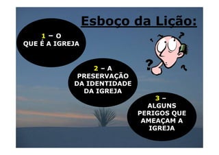 Esboço da Lição:
    1– O
QUE É A IGREJA


                 2 –A
             PRESERVAÇÃO
            DA IDENTIDADE
              DA IGREJA
                                 3–
                              ALGUNS
                            PERIGOS QUE
                             AMEAÇAM A
                               IGREJA
 