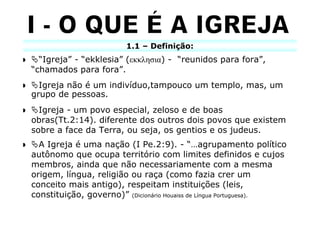 1.1 – Definição:
  “Igreja” - “ekklesia” (εκκλησια) - “reunidos para fora”,
“chamados para fora”.
  Igreja não é um indivíduo,tampouco um templo, mas, um
grupo de pessoas.
  Igreja - um povo especial, zeloso e de boas
obras(Tt.2:14). diferente dos outros dois povos que existem
sobre a face da Terra, ou seja, os gentios e os judeus.
  A Igreja é uma nação (I Pe.2:9). - “…agrupamento político
autônomo que ocupa território com limites definidos e cujos
membros, ainda que não necessariamente com a mesma
origem, língua, religião ou raça (como fazia crer um
conceito mais antigo), respeitam instituições (leis,
constituição, governo)” (Dicionário Houaiss de Língua Portuguesa).
 
