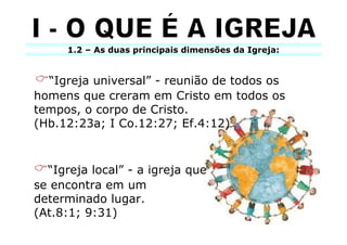 1.2 – As duas principais dimensões da Igreja:


  “Igreja universal” - reunião de todos os
homens que creram em Cristo em todos os
tempos, o corpo de Cristo.
(Hb.12:23a; I Co.12:27; Ef.4:12)



  “Igreja local” - a igreja que
se encontra em um
determinado lugar.
(At.8:1; 9:31)
 