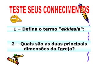 1 – Defina o termo “ekklesia”:


2 – Quais são as duas principais
     dimensões da Igreja?
 