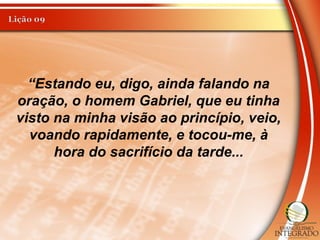“Estando eu, digo, ainda falando na
oração, o homem Gabriel, que eu tinha
visto na minha visão ao princípio, veio,
voando rapidamente, e tocou-me, à
hora do sacrifício da tarde...
 