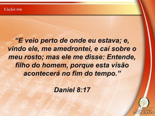 “E veio perto de onde eu estava; e,
vindo ele, me amedrontei, e caí sobre o
meu rosto; mas ele me disse: Entende,
filho do homem, porque esta visão
acontecerá no fim do tempo.”
Daniel 8:17
 