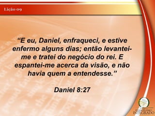 “E eu, Daniel, enfraqueci, e estive
enfermo alguns dias; então levantei-
me e tratei do negócio do rei. E
espantei-me acerca da visão, e não
havia quem a entendesse.”
Daniel 8:27
 