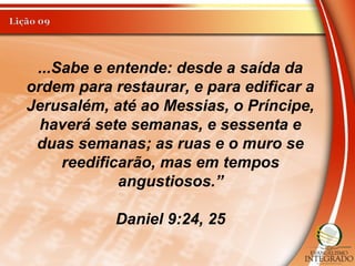 ...Sabe e entende: desde a saída da
ordem para restaurar, e para edificar a
Jerusalém, até ao Messias, o Príncipe,
haverá sete semanas, e sessenta e
duas semanas; as ruas e o muro se
reedificarão, mas em tempos
angustiosos.”
Daniel 9:24, 25
 