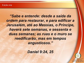 “Sabe e entende: desde a saída da
ordem para restaurar, e para edificar a
Jerusalém, até ao Messias, o Príncipe,
haverá sete semanas, e sessenta e
duas semanas; as ruas e o muro se
reedificarão, mas em tempos
angustiosos.”
Daniel 9:24, 25
 