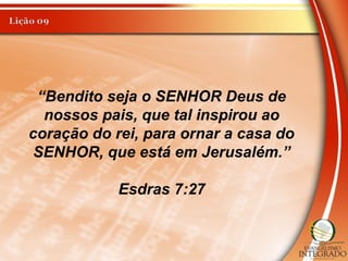 “Bendito seja o SENHOR Deus de
nossos pais, que tal inspirou ao
coração do rei, para ornar a casa do
SENHOR, que está em Jerusalém.”
Esdras 7:27
 