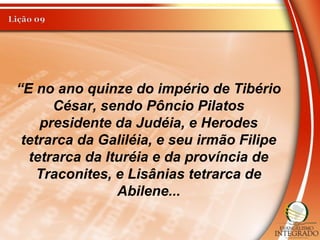 “E no ano quinze do império de Tibério
César, sendo Pôncio Pilatos
presidente da Judéia, e Herodes
tetrarca da Galiléia, e seu irmão Filipe
tetrarca da Ituréia e da província de
Traconites, e Lisânias tetrarca de
Abilene...
 