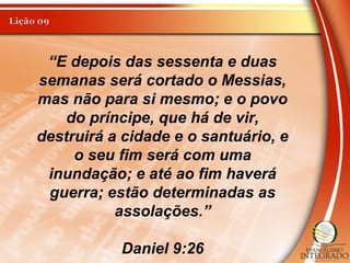 “E depois das sessenta e duas
semanas será cortado o Messias,
mas não para si mesmo; e o povo
do príncipe, que há de vir,
destruirá a cidade e o santuário, e
o seu fim será com uma
inundação; e até ao fim haverá
guerra; estão determinadas as
assolações.”
Daniel 9:26
 