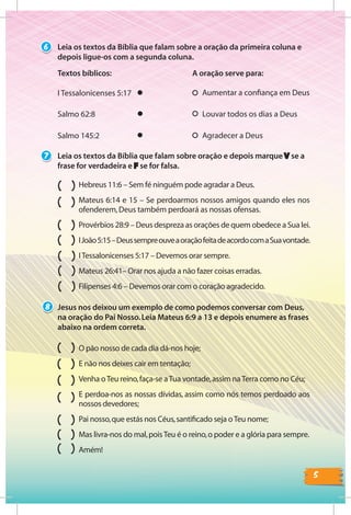 5
O pão nosso de cada dia dá-nos hoje;
E não nos deixes cair em tentação;
Venha oTeu reino,faça-se aTua vontade,assim naTerra como no Céu;
E perdoa-nos as nossas dívidas, assim como nós temos perdoado aos
nossos devedores;
Pai nosso,que estás nos Céus,santiﬁcado seja oTeu nome;
Mas livra-nos do mal,poisTeu é o reino,o poder e a glória para sempre.
Amém!
6
I Tessalonicenses 5:17
Textos bíblicos:
Louvar todos os dias a DeusSalmo 62:8
Aumentar a conﬁança em Deus
A oração serve para:
Salmo 145:2 Agradecer a Deus
Leia os textos da Bíblia que falam sobre a oração da primeira coluna e
depois ligue-os com a segunda coluna.
7
Hebreus 11:6 – Sem fé ninguém pode agradar a Deus.
Mateus 6:14 e 15 – Se perdoarmos nossos amigos quando eles nos
ofenderem,Deus também perdoará as nossas ofensas.
Provérbios 28:9 – Deus despreza as orações de quem obedece a Sua lei.
IJoão5:15–DeussempreouveaoraçãofeitadeacordocomaSuavontade.
ITessalonicenses 5:17 – Devemos orar sempre.
Mateus 26:41– Orar nos ajuda a não fazer coisas erradas.
Filipenses 4:6 – Devemos orar com o coração agradecido.
Leia os textos da Bíblia que falam sobre oração e depois marque V se a
frase for verdadeira e F se for falsa.
Jesus nos deixou um exemplo de como podemos conversar com Deus,
na oração do Pai Nosso.Leia Mateus 6:9 a 13 e depois enumere as frases
abaixo na ordem correta.
8
 