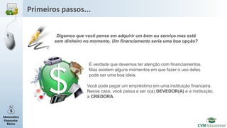 Matemática
Financeira
Básica
Primeiros passos...
Digamos que você pense em adquirir um bem ou serviço mas está
sem dinheiro no momento. Um financiamento seria uma boa opção?
É verdade que devemos ter atenção com financiamentos.
Mas existem alguns momentos em que fazer o uso deles
pode ser uma boa ideia.
Você pode pegar um empréstimo em uma instituição financeira.
Nesse caso, você passa a ser o(a) DEVEDOR(A) e a instituição,
a CREDORA.
 