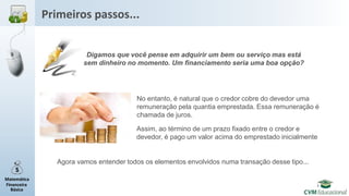 Matemática
Financeira
Básica
Primeiros passos...
Digamos que você pense em adquirir um bem ou serviço mas está
sem dinheiro no momento. Um financiamento seria uma boa opção?
No entanto, é natural que o credor cobre do devedor uma
remuneração pela quantia emprestada. Essa remuneração é
chamada de juros.
Assim, ao término de um prazo fixado entre o credor e
devedor, é pago um valor acima do emprestado inicialmente
Agora vamos entender todos os elementos envolvidos numa transação desse tipo...
 