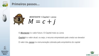 Matemática
Financeira
Básica
Primeiros passos...
MONTANTE = Capital + Juros
O Montante é o valor futuro. O Capital mais os Juros
Capital é o valor atual, ou seja, o recurso emprestado pelo credor ao devedor
O valor dos Juros é a remuneração cobrada pelo empréstimo do capital
 