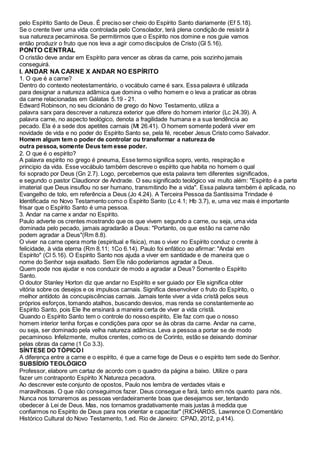 pelo Espírito Santo de Deus. É preciso ser cheio do Espírito Santo diariamente (Ef 5.18).
Se o crente tiver uma vida controlada pelo Consolador, terá plena condição de resistir à
sua natureza pecaminosa. Se permitirmos que o Espírito nos domine e nos guie vamos
então produzir o fruto que nos leva a agir como discípulos de Cristo (Gl 5.16).
PONTO CENTRAL
O cristão deve andar em Espírito para vencer as obras da carne, pois sozinho jamais
conseguirá.
I. ANDAR NA CARNE X ANDAR NO ESPÍRITO
1. O que é a carne?
Dentro do contexto neotestamentário, o vocábulo carne é sarx. Essa palavra é utilizada
para designar a natureza adâmica que domina o velho homem e o leva a praticar as obras
da carne relacionadas em Gálatas 5.19 - 21.
Edward Robinson, no seu dicionário de grego do Novo Testamento, utiliza a
palavra sarx para descrever a natureza exterior que difere do homem interior (Lc 24.39). A
palavra carne, no aspecto teológico, denota a fragilidade humana e a sua tendência ao
pecado. Ela é a sede dos apetites carnais (Mt 26.41). O homem somente poderá viver em
novidade de vida e no poder do Espírito Santo se, pela fé, receber Jesus Cristo como Salvador.
Homem algum tem o poder de controlar ou transformar a natureza de
outra pessoa, somente Deus tem esse poder.
2. O que é o espírito?
A palavra espírito no grego é pneuma, Esse termo significa sopro, vento, respiração e
principio da vida. Esse vocábulo também descreve o espírito que habita no homem o qual
foi soprado por Deus (Gn 2.7). Logo, percebemos que esta palavra tem diferentes significados,
e segundo o pastor Claudionor de Andrade. O seu significado teológico vai multo além: "Espírito é a parte
imaterial que Deus insuflou no ser humano, transmitindo lhe a vida". Essa palavra também é aplicada, no
Evangelho de tolo, em referência a Deus (Jo 4.24). A Terceira Pessoa da Santíssima Trindade é
Identificada no Novo Testamento como o Espírito Santo (Lc 4.1; Hb 3.7), e, uma vez mais é importante
frisar que o Espírito Santo é uma pessoa.
3. Andar na carne x andar no Espírito.
Paulo adverte os crentes mostrando que os que vivem segundo a carne, ou seja, uma vida
dominada pelo pecado, jamais agradarão a Deus: "Portanto, os que estão na carne não
podem agradar a Deus"(Rm 8.8).
O viver na carne opera morte (espiritual e física), mas o viver no Espírito conduz o crente à
felicidade, à vida eterna (Rm 8.11; 1Co 6.14). Paulo foi enfático ao afirmar: "Andai em
Espírito" (Cl 5.16). O Espírito Santo nos ajuda a viver em santidade e de maneira que o
nome do Senhor seja exaltado. Sem Ele não poderíamos agradar a Deus.
Quem pode nos ajudar e nos conduzir de modo a agradar a Deus? Somente o Espírito
Santo.
O doutor Stanley Horton diz que andar no Espírito e ser guiado por Ele significa obter
vitória sobre os desejos e os impulsos carnais. Significa desenvolver o fruto do Espírito, o
melhor antídoto às concupiscências carnais. Jamais tente viver a vida cristã pelos seus
próprios esforços, tomando atalhos, buscando desvios, mas renda se constantemente ao
Espírito Santo, pois Ele lhe ensinará a maneira certa de viver a vida cristã.
Quando o Espírito Santo tem o controle do nosso espírito, Ele faz com que o nosso
homem interior tenha forças e condições para opor se às obras da carne. Andar na carne,
ou seja, ser dominado pela velha natureza adâmica. Leva a pessoa a portar se de modo
pecaminoso. Infelizmente, muitos crentes, como os de Corinto, estão se deixando dominar
pelas obras da carne (1 Co 3.3).
SÍNTESE DO TÓPICO l
A diferença entre a carne e o espírito, é que a carne foge de Deus e o espírito tem sede do Senhor.
SUBSÍDIO TEOLÓGICO
Professor, elabore um cartaz de acordo com o quadro da página a baixo. Utilize o para
fazer um contraponto Espírito X Natureza pecadora.
Ao descrever este conjunto de opostos, Paulo nos lembra de verdades vitais e
maravilhosas. O que não conseguimos fazer. Deus consegue e fará, tanto em nós quanto para nós.
Nunca nos tornaremos as pessoas verdadeiramente boas que desejamos ser, tentando
obedecer à Lei de Deus. Mas, nos tornamos gradativamente mais justas à medida que
confiarmos no Espírito de Deus para nos orientar e capacitar" (RICHARDS, Lawrence O.Comentário
Histórico Cultural do Novo Testamento, 1.ed. Rio de Janeiro: CPAD, 2012, p.414).
 