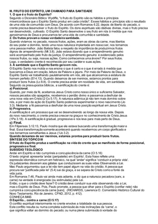 III. FRUTO DO ESPÍRITO, UM CHAMADO PARA SANTIDADE
1. O que é o fruto do Espírito?
Segundo o Dicionário Bíblico Wydiffe, "o fruto do Espírito são os hábitos e princípios
misericordiosos que o Espírito Santo produz em cada cristão". Esses hábitos e princípios são o resultado
de uma vida de comunhão com Deus. De acordo com Romanos 6.22, depois de liberto do pecado, o
crente precisa desenvolver o fruto do Espírito. Os dons espirituais são dádivas divinas, mas o fruto precisa
ser desenvolvido, cultivado. O Espírito Santo desenvolve o seu fruto em nós à medida que nos
aproximamos de Deus e procuramos ter uma vida de comunhão e santidade.
2. Os frutos provam a nossa verdadeira santidade.
Quando vivíamos no pecado, nossos frutos, ações, eram as obras da carne, mas libertos
do seu poder e domínio, tendo uma nova natureza implantada em nosso ser, nos tornamos
uma pessoa melhor. João Batista falou a respeito da importância de produzirmos frutos
dignos de arrependimento (Mt 3.8). João estava dizendo que o arrependimento genuíno
será acompanhado pelo fruto da justiça. O arrependimento genuíno é evidenciado pelos
nossos frutos, ou seja, nossas ações. Como conhecemos uma árvore? Por seus frutos.
Logo, o verdadeiro crente é reconhecido por seu caráter e suas ações.
3. A santidade que o Espírito Santo gera em nós.
O Espírito Santo nos molda e nos ensina o que é certo e o que é errado à medida que
buscamos a Deus em oração, leitura da Palavra e jejuns. Por meio da Palavra de Deus, o
Espírito Santo vai trabalhando paulatinamente em nós, até que alcancemos a estatura de
homem perfeito (Ef 4.13). Quando deixamos de ser meninos, estamos prontos para
produzir bons frutos (Lc 8.8). O crente precisa andar em novidade de vida, em santidade.
Segundo os pressupostos bíblicos, a santificação do crente é:
a) Posicional.
Quando, por meio da fé, aceitamos Jesus Cristo como nosso único e suficiente Salvador,
nossos pecados são apagados, recebemos o perdão divino e passamos a desfrutar de
uma nova vida em Cristo (2 Co 5.17). A natureza adâmica já não tem mais domínio sobre
nós, e por meio da ação do Espírito Santo podemos experimentar o novo nascimento (Jo
3.3). Mediante a fé passamos a desfrutar de uma nova posição espiritual em Jesus Cristo.
b) Progressiva.
A santificação é um processo que vai se desenvolvendo ao longo da nossa vida. Depois
do novo nascimento, o crente precisa crescer na graça e no conhecimento de Cristo Jesus
(1Pe 3.18). A santificação é gradual, progressiva e nos leva para mais perto de Deus.
c) Final.
Em Filipenses 3.12.13, Paulo mostra que ele estava buscando uma transformação maior e
final. Essa transformação somente acontecerá quando recebermos um corpo glorificado e
nos tornarmos semelhantes a Jesus (1Jo 3.2).
Quando deixamos de ser meninos, estamos prontos para produzir bons frutos.
SÍNTESE DO TÓPICO III
O fruto do Espírito produz a santificação na vida do crente que se manifesta de forma posicional,
progressiva e final.
SUBSÍDIO TEOLÓGICO
Andai em Espírito e não cumprireis a concupiscência da carne (Cl 5.16)
O texto original apresenta 'andai (peripateite) em Espírito'. Esta frase reflete uma
expressão idiomática comum em hebraico, na qual 'andar' significa 'conduzir a própria vida'.
Os judaizantes disseram aos gálatas que conduzissem as suas vidas Observando a Lei.
Mas Paulo argumentou que a lei não tem papel algum na vida do cristão. A pessoa que
procura ser 'justificada pela lei' (5.4) sai da graça, e se separa de Cristo como a fonte da
vida justa.
Em Romanos 7.46, Paulo vai ainda mais adiante, e diz que a natureza pecadora (sarx, a
carne) na verdade é energizada (ou estimulada) pela Lei.
Então, o que o cristão deve fazer? O cristão deve conduzir sua vida observando não a Lei,
mas o Espírito de Deus. Pois, Paulo promete, a pessoa que olhar para o Espírito (confiar nele) não
cumprirá a concupiscência da carne [sarx]. (RICHARDS, Lawrence O. Comentário Histórico Cultural do
Novo Testamento. Rio de Janeiro; CPAD, 2012, p. 412).
CONHEÇA MAIS
O Espírito... contra a carne (Cl 5.17)
O conflito espiritual interiormente no crente envolve a totalidade da sua pessoa.
Este conflito resulta ou numa completa submissão às más inclinações da 'carne', o
que significa voltar ao domínio do pecado; ou numa plena submissão à vontade do
 