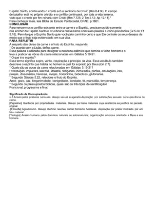 Espírito Santo, continuando o crente sob o senhorio de Cristo (Rm 8.414). O campo
de batalha está no próprio cristão, e o conflito continuará, por toda a vida terrena,
visto que o crente por fim reinará com Cristo (Rm 7.725; 2 Tm 2.12; Ap 12.11)."
Para conhecer mais, leia Bíblia de Estudo Pentecostal, CPAD, p.1801.
CONCLUSÃO
Para vencermos o conflito existente entre a carne e o Espírito, precisamos tão somente
nos encher do Espírito Santo e crucificar a nossa carne com suas paixões e concupiscências (Gl 5.24; Ef
5.18). Permita que o Espírito Santo guie você pelo caminho certo e que Ele controle os seus desejos de
modo que o fruto seja evidenciado em sua vida.
PARA REFLETIR
A respeito das obras da carne e o fruto do Espírito, responda:
* De acordo com a Lição, defina carne.
Essa palavra é utilizada para designar a natureza adâmica que domina o velho homem e o
leva a praticar as obras da carne relacionadas em Gálatas 5.19-21.
* O que é o espírito?
Esse termo significa sopro, vento, respiração e princípio da vida. Esse vocábulo também
descreve o espírito que habita no homem o qual foi soprado por Deus (Gn 2.7).
* Quais são as obras da carne relacionadas em Gálatas 5.19-21?
Prostituição, impureza, lascívia, idolatria, feitiçarias, inimizades, porfias, emulações, iras,
pelejas, dissensões, heresias, invejas, homicídios, bebedices, glutonarias.
* Segundo Gálatas 5.22, relacione o fruto do Espírito.
Amor, gozo, paz, longanimidade, benignidade, bondade, fé, mansidão, temperança.
* Segundo os pressupostos bíblicos, quais são os três tipos de santificação?
Posicional, progressiva e final.
Significado de Concupiscência
s.f.Anseio pelos prazeres sensuais; desejo sexual exagerado.Aspiração por satisfações sexuais: concupiscência da
carne.
[Pejorativo] Ganância por propriedades materiais. Desejo por bens materiais cuja existência se justifica no pecado
original
.[Filosofia] Agostinismo. Desejo libertino; lascívia carnal.Tomismo Medieval. Aspiração por prazer motivado por um
fato material.
[Teologia] Anseio humano pelos domínios naturais ou sobrenaturais; organização amorosa orientada a Deus e aos
homens.
 