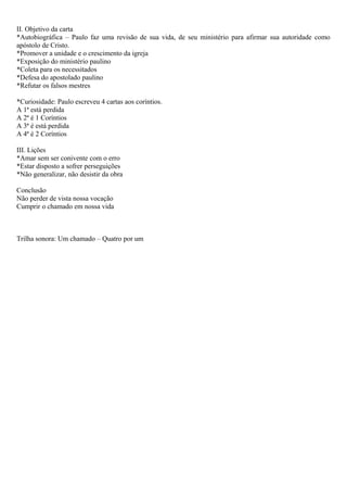 II. Objetivo da carta
*Autobiográfica – Paulo faz uma revisão de sua vida, de seu ministério para afirmar sua autoridade como
apóstolo de Cristo.
*Promover a unidade e o crescimento da igreja
*Exposição do ministério paulino
*Coleta para os necessitados
*Defesa do apostolado paulino
*Refutar os falsos mestres
*Curiosidade: Paulo escreveu 4 cartas aos coríntios.
A 1ª está perdida
A 2ª é 1 Coríntios
A 3ª é está perdida
A 4ª é 2 Coríntios
III. Lições
*Amar sem ser conivente com o erro
*Estar disposto a sofrer perseguições
*Não generalizar, não desistir da obra
Conclusão
Não perder de vista nossa vocação
Cumprir o chamado em nossa vida
Trilha sonora: Um chamado – Quatro por um
 