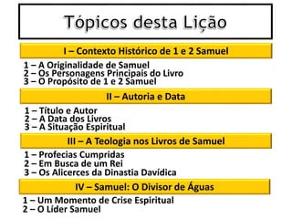 I – Contexto Histórico de 1 e 2 Samuel
II – Autoria e Data
1 – A Originalidade de Samuel
2 – Os Personagens Principais do Livro
3 – O Propósito de 1 e 2 Samuel
1 – Título e Autor
2 – A Data dos Livros
3 – A Situação Espiritual
III – A Teologia nos Livros de Samuel
1 – Profecias Cumpridas
2 – Em Busca de um Rei
3 – Os Alicerces da Dinastia Davídica
IV – Samuel: O Divisor de Águas
1 – Um Momento de Crise Espiritual
2 – O Líder Samuel
 
