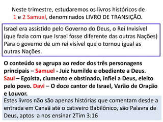 Neste trimestre, estudaremos os livros históricos de
1 e 2 Samuel, denominados LIVRO DE TRANSIÇÃO.
Israel era assistido pelo Governo do Deus, o Rei Invisível
(que fazia com que Israel fosse diferente das outras Nações)
Para o governo de um rei visível que o tornou igual as
outras Nações.
O conteúdo se agrupa ao redor dos três personagens
principais – Samuel - Juiz humilde e obediente a Deus.
Saul – Egoísta, ciumento e obstinado, infiel a Deus, eleito
pelo povo. Davi – O doce cantor de Israel, Varão de Oração
e Louvor.
Estes livros não são apenas histórias que comentam desde a
entrada em Canaã até o cativeiro Babilônico, são Palavra de
Deus, aptos a nos ensinar 2Tim 3:16
 