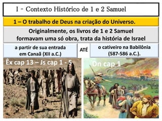 I – Contexto Histórico de 1 e 2 Samuel
1 – O trabalho de Deus na criação do Universo.
o cativeiro na Babilônia
(587-586 a.C.).
Originalmente, os livros de 1 e 2 Samuel
formavam uma só obra, trata da história de Israel
a partir de sua entrada
em Canaã (XII a.C.)
ATÉ
Êx cap 13 – Js cap 1 - 5 Dn cap 1
 