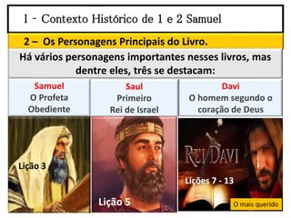 I – Contexto Histórico de 1 e 2 Samuel
2 – Os Personagens Principais do Livro.
Há vários personagens importantes nesses livros, mas
dentre eles, três se destacam:
Samuel
O Profeta
Obediente
Saul
Primeiro
Rei de Israel
Davi
O homem segundo o
coração de Deus
O mais querido
Lição 3
Lição 5
Lições 7 - 13
 