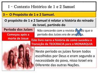 I – Contexto Histórico de 1 e 2 Samuel
3 – O Propósito de 1 e 2 Samuel.
Começou após a
morte de Josue
Período dos Juízes
O propósito de 1 e 2 Samuel é relatar a história do reinado
de Israel, partindo do
Não concordo com a revista que diz que o
período dos Juízes era de anarquia.
Este livro narra a história de como sucedeu a
Transição da TEOCRACIA para a MONARQUIA
Neste período os juízes foram todos
escolhidos por Deus e eram segundo a
necessidade do povo, nisso Israel era
Diferente das outras Nações.
 