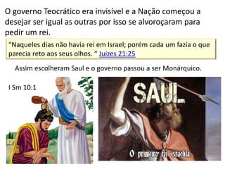 “Naqueles dias não havia rei em Israel; porém cada um fazia o que
parecia reto aos seus olhos. “ Juízes 21:25
O governo Teocrático era invisível e a Nação começou a
desejar ser igual as outras por isso se alvoroçaram para
pedir um rei.
Assim escolheram Saul e o governo passou a ser Monárquico.
I Sm 10:1
 