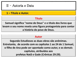 II – Autoria e Data
1 – Título e Autor.
Samuel significa "nome de Deus" e o título dos livros que
levam o seu nome revela uma figura protagonista para contar
a história do povo de Deus.
Título
Segundo Estudiosos as duas obras são anônimas.
Entretanto, de acordo com os capítulos 1 ao 24 de 1 Samuel,
o filho de Ana pode ser apontado como autor, e os demais
capítulos, atribuídos aos
profetas Natã e Gade (Crônicas 29:29).
Autor
 
