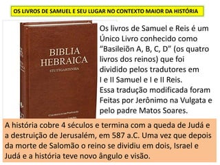 OS LIVROS DE SAMUEL E SEU LUGAR NO CONTEXTO MAIOR DA HISTÓRIA
Os livros de Samuel e Reis é um
Único Livro conhecido como
“Basileiõn A, B, C, D” (os quatro
livros dos reinos) que foi
dividido pelos tradutores em
I e II Samuel e I e II Reis.
Essa tradução modificada foram
Feitas por Jerônimo na Vulgata e
pelo padre Matos Soares.
A história cobre 4 séculos e termina com a queda de Judá e
a destruição de Jerusalém, em 587 a.C. Uma vez que depois
da morte de Salomão o reino se dividiu em dois, Israel e
Judá e a história teve novo ângulo e visão.
 
