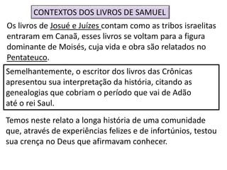 Os livros de Josué e Juízes contam como as tribos israelitas
entraram em Canaã, esses livros se voltam para a figura
dominante de Moisés, cuja vida e obra são relatados no
Pentateuco.
CONTEXTOS DOS LIVROS DE SAMUEL
Semelhantemente, o escritor dos livros das Crônicas
apresentou sua interpretação da história, citando as
genealogias que cobriam o período que vai de Adão
até o rei Saul.
Temos neste relato a longa história de uma comunidade
que, através de experiências felizes e de infortúnios, testou
sua crença no Deus que afirmavam conhecer.
 
