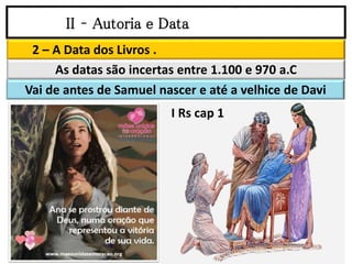 II – Autoria e Data
2 – A Data dos Livros .
As datas são incertas entre 1.100 e 970 a.C
Vai de antes de Samuel nascer e até a velhice de Davi
I Rs cap 1
 
