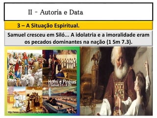 II – Autoria e Data
3 – A Situação Espiritual.
Samuel cresceu em Siló... A idolatria e a imoralidade eram
os pecados dominantes na nação (1 Sm 7.3).
 