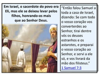 Em Israel, o sacerdote do povo era
Eli, mas ele se deixou levar pelos
filhos, honrando-os mais
que ao Senhor Deus.
“Então falou Samuel a
toda a casa de Israel,
dizendo: Se com todo
o vosso coração vos
converterdes ao
Senhor, tirai dentre
vós os deuses
estranhos e os
astarotes, e preparai
o vosso coração ao
Senhor, e servi a ele
só, e vos livrará da
mão dos filisteus.”
1 Samuel 7:3
 