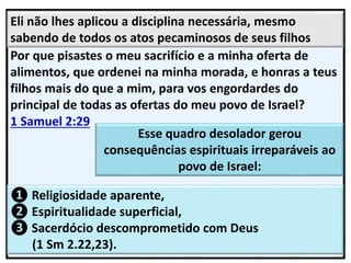 Eli não lhes aplicou a disciplina necessária, mesmo
sabendo de todos os atos pecaminosos de seus filhos
Esse quadro desolador gerou
consequências espirituais irreparáveis ao
povo de Israel:
❶ Religiosidade aparente,
❷ Espiritualidade superficial,
❸ Sacerdócio descomprometido com Deus
(1 Sm 2.22,23).
 