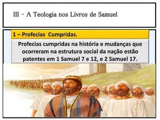 III – A Teologia nos Livros de Samuel
1 – Profecias Cumpridas.
Profecias cumpridas na história e mudanças que
ocorreram na estrutura social da nação estão
patentes em 1 Samuel 7 e 12, e 2 Samuel 17.
 