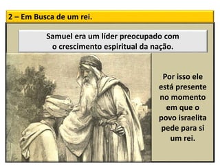 2 – Em Busca de um rei.
Por isso ele
está presente
no momento
em que o
povo israelita
pede para si
um rei.
Samuel era um líder preocupado com
o crescimento espiritual da nação.
 